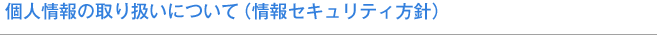 個人情報の取り扱いについて（情報セキュリティ方針）